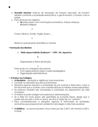 9



Honnête Homme: trata-se da formação do homem educado, do homem
perfeito conforme a sociedade aristocrática, o gentil-homem, o homem culto e
polido.
Para alcançar seu objetivo:
 Se preocupam com a formação humanística: obras clássicas
espírito religioso

Cícero, Sêneca, Ovídio, Virgílio, Esopo ...

Retoma o pensamento Aristotélico e Tomista

Formação dos Mestres:
 “Ratio atque Institutio Studiorum” – 1599 – Pe. Aquaviva.

Organização e Plano de Estudos

Trata-se de um cuidadoso documento:
 Com regras práticas sobre a ação pedagógica;
 Organização administrativas.
 O Ensino nos Colégios:
 A Disciplina: - proteção e vigilância: mais marcantes;
 Controle na admissão dos alunos (internatos);
 Disciplina rigorosa (substitui a autoridade do pai ausente e férias bem curtas a
fim de evitar que o contato com a família afrouxe os hábitos morais adquiridos);
 Os externos também são controlados e orientados ao afastamento da vida
mundana;
 O mestre só pode castigar com palavras e admoestações;
 Se a falta for muito grave: são permitidas as punições físicas, desde que o
padre não encoste a mão no aluno, isto fica a cargo de um “corretor”.
 Para contrabalancear a disciplina rigorosa é estimulada as atividades
recreativas que proporcionam ambiente mais alegre e vida mais saudável.
 A Didática: - os alunos estudam cinco horas por dia: 2,30 h. de manhã e 2,30 h.
à tarde.

 
