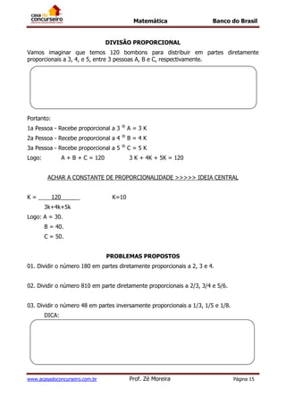 Matemática Banco do Brasil
www.acasadoconcurseiro.com.br Prof. Zé Moreira Página 15
DIVISÃO PROPORCIONAL
Vamos imaginar que temos 120 bombons para distribuir em partes diretamente
proporcionais a 3, 4, e 5, entre 3 pessoas A, B e C, respectivamente.
Portanto:
1a Pessoa - Recebe proporcional a 3 ®
A = 3 K
2a Pessoa - Recebe proporcional a 4 ®
B = 4 K
3a Pessoa - Recebe proporcional a 5 ®
C = 5 K
Logo: A + B + C = 120 3 K + 4K + 5K = 120
ACHAR A CONSTANTE DE PROPORCIONALIDADE >>>>> IDEIA CENTRAL
K = 120_____ K=10
3k+4k+5k
Logo: A = 30.
B = 40.
C = 50.
PROBLEMAS PROPOSTOS
01. Dividir o número 180 em partes diretamente proporcionais a 2, 3 e 4.
02. Dividir o número 810 em parte diretamente proporcionais a 2/3, 3/4 e 5/6.
03. Dividir o número 48 em partes inversamente proporcionais a 1/3, 1/5 e 1/8.
DICA:
 