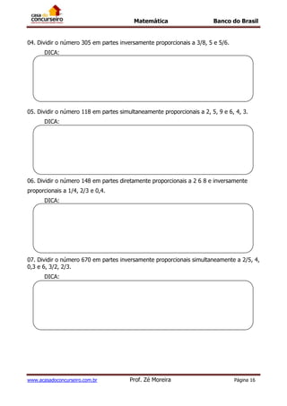 Matemática Banco do Brasil
www.acasadoconcurseiro.com.br Prof. Zé Moreira Página 16
04. Dividir o número 305 em partes inversamente proporcionais a 3/8, 5 e 5/6.
DICA:
05. Dividir o número 118 em partes simultaneamente proporcionais a 2, 5, 9 e 6, 4, 3.
DICA:
06. Dividir o número 148 em partes diretamente proporcionais a 2 6 8 e inversamente
proporcionais a 1/4, 2/3 e 0,4.
DICA:
07. Dividir o número 670 em partes inversamente proporcionais simultaneamente a 2/5, 4,
0,3 e 6, 3/2, 2/3.
DICA:
 