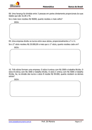 Matemática Banco do Brasil
www.acasadoconcurseiro.com.br Prof. Zé Moreira Página 17
08. Uma herança foi dividida entre 3 pessoas em partes diretamente proporcionais às suas
idades que são 32,38 e 45.
Se o mais novo recebeu R$ 96000, quanto recebeu o mais velho?
DICA:
09. Uma empresa dividiu os lucros entre seus sócios, proporcionalmente a 7 e 11.
Se o 2° sócio recebeu R$ 20.000,00 a mais que o 1° sócio, quanto recebeu cada um?
DICA:
10. Três sócios formam uma empresa. O sócio A entrou com R$ 2000 e trabalha 8h/dia. O
sócio B entrou com R$ 3000 e trabalha 6h/dia. O sócio C entrou com R$ 5000 e trabalha
4h/dia. Se, na divisão dos lucros o sócio B recebe R$ 90.000, quanto recebem os demais
sócios?
DICA:
 