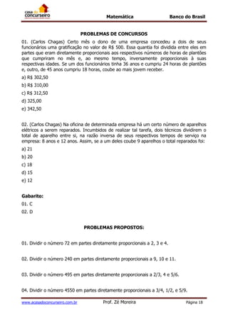Matemática Banco do Brasil
www.acasadoconcurseiro.com.br Prof. Zé Moreira Página 18
PROBLEMAS DE CONCURSOS
01. (Carlos Chagas) Certo mês o dono de uma empresa concedeu a dois de seus
funcionários uma gratificação no valor de R$ 500. Essa quantia foi dividida entre eles em
partes que eram diretamente proporcionais aos respectivos números de horas de plantões
que cumpriram no mês e, ao mesmo tempo, inversamente proporcionais à suas
respectivas idades. Se um dos funcionários tinha 36 anos e cumpriu 24 horas de plantões
e, outro, de 45 anos cumpriu 18 horas, coube ao mais jovem receber.
a) R$ 302,50
b) R$ 310,00
c) R$ 312,50
d) 325,00
e) 342,50
02. (Carlos Chagas) Na oficina de determinada empresa há um certo número de aparelhos
elétricos a serem reparados. Incumbidos de realizar tal tarefa, dois técnicos dividirem o
total de aparelho entre si, na razão inversa de seus respectivos tempos de serviço na
empresa: 8 anos e 12 anos. Assim, se a um deles coube 9 aparelhos o total reparados foi:
a) 21
b) 20
c) 18
d) 15
e) 12
Gabarito:
01. C
02. D
PROBLEMAS PROPOSTOS:
01. Dividir o número 72 em partes diretamente proporcionais a 2, 3 e 4.
02. Dividir o número 240 em partes diretamente proporcionais a 9, 10 e 11.
03. Dividir o número 495 em partes diretamente proporcionais a 2/3, 4 e 5/6.
04. Dividir o número 4550 em partes diretamente proporcionais a 3/4, 1/2, e 5/9.
 