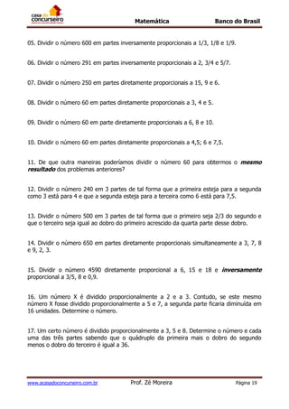 Matemática Banco do Brasil
www.acasadoconcurseiro.com.br Prof. Zé Moreira Página 19
05. Dividir o número 600 em partes inversamente proporcionais a 1/3, 1/8 e 1/9.
06. Dividir o número 291 em partes inversamente proporcionais a 2, 3/4 e 5/7.
07. Dividir o número 250 em partes diretamente proporcionais a 15, 9 e 6.
08. Dividir o número 60 em partes diretamente proporcionais a 3, 4 e 5.
09. Dividir o número 60 em parte diretamente proporcionais a 6, 8 e 10.
10. Dividir o número 60 em partes diretamente proporcionais a 4,5; 6 e 7,5.
11. De que outra maneiras poderíamos dividir o número 60 para obtermos o mesmo
resultado dos problemas anteriores?
12. Dividir o número 240 em 3 partes de tal forma que a primeira esteja para a segunda
como 3 está para 4 e que a segunda esteja para a terceira como 6 está para 7,5.
13. Dividir o número 500 em 3 partes de tal forma que o primeiro seja 2/3 do segundo e
que o terceiro seja igual ao dobro do primeiro acrescido da quarta parte desse dobro.
14. Dividir o número 650 em partes diretamente proporcionais simultaneamente a 3, 7, 8
e 9, 2, 3.
15. Dividir o número 4590 diretamente proporcional a 6, 15 e 18 e inversamente
proporcional a 3/5, 8 e 0,9.
16. Um número X é dividido proporcionalmente a 2 e a 3. Contudo, se este mesmo
número X fosse dividido proporcionalmente a 5 e 7, a segunda parte ficaria diminuída em
16 unidades. Determine o número.
17. Um certo número é dividido proporcionalmente a 3, 5 e 8. Determine o número e cada
uma das três partes sabendo que o quádruplo da primeira mais o dobro do segundo
menos o dobro do terceiro é igual a 36.
 