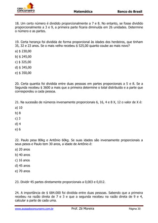 Matemática Banco do Brasil
www.acasadoconcurseiro.com.br Prof. Zé Moreira Página 20
18. Um certo número é dividido proporcionalmente a 7 e 8. No entanto, se fosse dividido
proporcionalmente a 3 e 9, a primeira parte ficaria diminuída em 26 unidades. Determine
o número e as partes.
19. Certa herança foi dividida de forma proporcional às idades dos herdeiros, que tinham
35, 32 e 23 anos. Se o mais velho recebeu $ 525,00 quanto coube ao mais novo?
a) $ 230,00
b) $ 245,00
c) $ 325,00
d) $ 345,00
e) $ 350,00
20. Certa quantia foi dividida entre duas pessoas em partes proporcionais a 5 e 8. Se a
Segunda recebeu $ 3600 a mais que a primeira determine o total distribuído e a parte que
correspondeu a cada pessoa.
21. Na sucessão de números inversamente proporcionais 6, 16, 4 e 8 X, 12 o valor de X é:
a) 10
b) 8
c) 3
d) 4
e) 6
22. Paulo pesa 80kg e Antônio 60kg. Se suas idades são inversamente proporcionais a
seus pesos e Paulo tem 30 anos, a idade de Antônio é:
a) 20 anos
b) 40 anos
c) 16 anos
d) 45 anos
e) 70 anos
23. Dividir 45 partes diretamente proporcionais a 0,003 e 0,012.
24. A importância de $ 684.000 foi dividida entre duas pessoas. Sabendo que a primeira
recebeu na razão direta de 7 e 3 e que a segunda recebeu na razão direta de 9 e 4,
calcular a parte de cada uma.
 