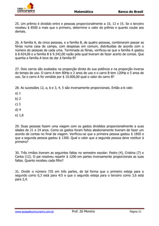 Matemática Banco do Brasil
www.acasadoconcurseiro.com.br Prof. Zé Moreira Página 21
25. Um prêmio é dividido entre e pessoas proporcionalmente a 10, 12 e 15. Se o terceiro
recebeu $ 8500 a mais que o primeiro, determine o valor do prêmio e quanto coube aos
demais.
26. A família A, de cinco pessoas, e a família B, de quatro pessoas, combinaram passar as
férias numa casa de campo, com despesas em comum, distribuídas de acordo com o
número de pessoas de cada uma. Terminada as férias, verificou-se que a família A gastou
$ 8.424,00 e a família B $ 9.342,00 razão pela qual tiveram de fazer acerto de contas. Que
quantia a família A teve de dar á família B?
27. Dois carros são avaliados na proporção direta de sua potência e na proporção inversa
do tempo de uso. O carro A tem 80Hp e 2 anos de uso e o carro B tem 120Hp e 5 anos de
uso. Se o carro A foi vendido por $ 10.000,00 qual o valor do carro B?
28. As sucessões 12, a, b e 3, 4, 5 são inversamente proporcionais. Então a-b vale:
a) 1
b) 2
c) 3
d) 4
e) 1,8
29. Duas pessoas fazem uma viagem com os gastos divididos proporcionalmente a suas
idades de 21 e 24 anos. Como os gastos foram feitos aleatoriamente tiveram de fazer um
acordo de contas no final da viagem. Verificou-se que a primeira pessoa gastou $ 1850 e
que a segunda pessoa gastou $ 1300. Qual o valor que a segunda pessoa deve restituir à
primeira?
30. Três irmãos tiveram as seguintes faltas no semestre escolar: Pedro (4), Cristina (7) e
Carlos (12). O pai resolveu repartir $ 1200 em partes inversamente proporcionais as suas
faltas. Quanto recebeu cada filho?
31. Dividir o número 735 em três partes, de tal forma que o primeiro esteja para o
segundo como 0,3 está para 4/5 e que o segundo esteja para o terceiro como 3,6 está
para 2,4.
 