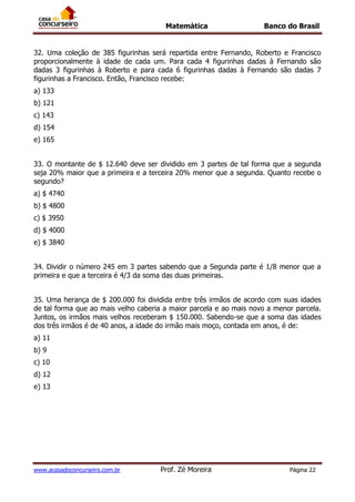 Matemática Banco do Brasil
www.acasadoconcurseiro.com.br Prof. Zé Moreira Página 22
32. Uma coleção de 385 figurinhas será repartida entre Fernando, Roberto e Francisco
proporcionalmente à idade de cada um. Para cada 4 figurinhas dadas à Fernando são
dadas 3 figurinhas à Roberto e para cada 6 figurinhas dadas à Fernando são dadas 7
figurinhas a Francisco. Então, Francisco recebe:
a) 133
b) 121
c) 143
d) 154
e) 165
33. O montante de $ 12.640 deve ser dividido em 3 partes de tal forma que a segunda
seja 20% maior que a primeira e a terceira 20% menor que a segunda. Quanto recebe o
segundo?
a) $ 4740
b) $ 4800
c) $ 3950
d) $ 4000
e) $ 3840
34. Dividir o número 245 em 3 partes sabendo que a Segunda parte é 1/8 menor que a
primeira e que a terceira é 4/3 da soma das duas primeiras.
35. Uma herança de $ 200.000 foi dividida entre três irmãos de acordo com suas idades
de tal forma que ao mais velho caberia a maior parcela e ao mais novo a menor parcela.
Juntos, os irmãos mais velhos receberam $ 150.000. Sabendo-se que a soma das idades
dos três irmãos é de 40 anos, a idade do irmão mais moço, contada em anos, é de:
a) 11
b) 9
c) 10
d) 12
e) 13
 