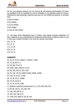 Matemática Banco do Brasil
www.acasadoconcurseiro.com.br Prof. Zé Moreira Página 23
36. Em uma pesquisa eleitoral, de um universo de 240 pessoas entrevistadas, 50 votam
no candidato A, 90 no candidato B e 80 no candidato C. Os restantes votam em branco.
Mantendo-se esta proporção, podemos dizer que em 150 milhões de eleitores, o vencedor
terá:
a) 56,25 milhões
b) 35 milhões
c) 31,25 milhões
d) 50 milhões
e) mais de 120 milhões
37. 165 balas foram distribuídas entre 3 irmãos, cujas idades somadas totalizaram 33
anos. Sabendo-se que a distribuição foi diretamente proporcional à idade de cada um, que
o mais moço recebeu 40 balas e o do meio 50, calcular suas idades.
a) 6, 13, 14
b) 7, 9, 17
c) 3, 12, 18
d) 6, 11, 16
e) 8, 10, 15
GABARITO
01. 16, 24, 32 20. 15600 A = 6000 B = 9600
02. 72, 80, 88 21. C
03. 60, 360, 75 22. B
04. 1890, 1260, 1400 23. 9 e 36
05. 90, 240, 270 24. 252 e 432
06. 45, 120, 126 25. 62900 (17000, 20400, 25500)
07. 125, 75, 50 26. $ 1446
08. 15, 20, 25 27. $ 6000
09. 15, 20, 25 28. E
10. 15, 20, 25 29. $ 380
11. Qualquer sequência proporcional a 3, 4, 5 30. 630, 360, 210
12. 60, 80, 100 31. 135, 360, 240
13. 100, 150, 250 32. D
14. 270, 140, 240 33. B
15. 1440, 270, 2880 34. 56, 49, 146
 