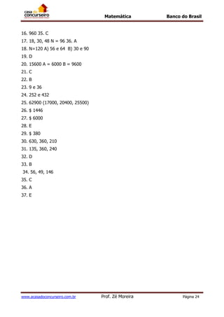Matemática Banco do Brasil
www.acasadoconcurseiro.com.br Prof. Zé Moreira Página 24
16. 960 35. C
17. 18, 30, 48 N = 96 36. A
18. N=120 A) 56 e 64 B) 30 e 90
19. D
20. 15600 A = 6000 B = 9600
21. C
22. B
23. 9 e 36
24. 252 e 432
25. 62900 (17000, 20400, 25500)
26. $ 1446
27. $ 6000
28. E
29. $ 380
30. 630, 360, 210
31. 135, 360, 240
32. D
33. B
34. 56, 49, 146
35. C
36. A
37. E
 