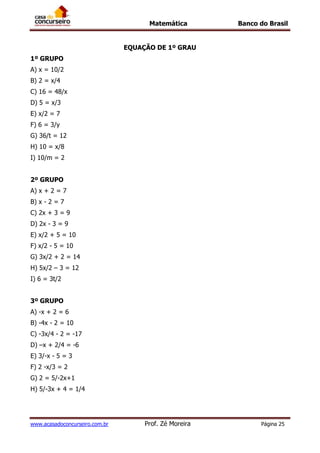 Matemática Banco do Brasil
www.acasadoconcurseiro.com.br Prof. Zé Moreira Página 25
EQUAÇÃO DE 1º GRAU
1º GRUPO
A) x = 10/2
B) 2 = x/4
C) 16 = 48/x
D) 5 = x/3
E) x/2 = 7
F) 6 = 3/y
G) 36/t = 12
H) 10 = x/8
I) 10/m = 2
2º GRUPO
A) x + 2 = 7
B) x - 2 = 7
C) 2x + 3 = 9
D) 2x - 3 = 9
E) x/2 + 5 = 10
F) x/2 - 5 = 10
G) 3x/2 + 2 = 14
H) 5x/2 – 3 = 12
I) 6 = 3t/2
3º GRUPO
A) -x + 2 = 6
B) -4x - 2 = 10
C) -3x/4 - 2 = -17
D) –x + 2/4 = -6
E) 3/-x - 5 = 3
F) 2 -x/3 = 2
G) 2 = 5/-2x+1
H) 5/-3x + 4 = 1/4
 