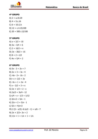Matemática Banco do Brasil
www.acasadoconcurseiro.com.br Prof. Zé Moreira Página 26
4º GRUPO
A) 2 = a.10.20
B) 4 = 5.c.16
C) 6 = 10.12.t
D) 12 = c.4.15/100
E) 20 = 500.i.12/100
5º GRUPO
A) x + 2/2 = 10
B) 3x – 3/4 = 6
C) 2 = 10/2 + x
D) 3x – 30/2 = 15
E) 8 = 2 + t/2
F) 4x + 5/4 = 2
6º GRUPO
A) 5x - 3 = 2x + 7
B) 2x + 3 = 3x - 4
C) -6x - 2= -2x - 2
D)= x + 2/2 = 2x
E) -3x + 1 = 2x - 4
F) x – 3/2 = 3 + x
G) 2x + 1/2 = 2 - x
H) 2x/3 = 3x/4 - 12
I) x/4 – x – 1/3 = 1/12
J) 3/x+2 = 5/x - 1
K) 3/x + 2 = 5/x - 1
L) 5/x = 4/x+2
M) 2 (5 – x/5) -6 (x/2 - 1) = x/6 - 7
N) 2x + 2/2= 2x + 2
O) 1/x + 1 + 1/x + 1 = 1/x
 