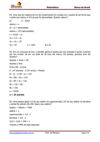 Matemática Banco do Brasil
www.acasadoconcurseiro.com.br Prof. Zé Moreira Página 28
03. Uma ripa de madeira de 5m de comprimento foi cortada em 2 partes de tal forma que
a parte que sobrou é 2/3 da que foi aproveitada. Quanto sobrou?
x/ 5 – x/5m
sobrou = x
(5 - x) = aproveitada
sobrou = 2/3 (aproveitada)
x = 2/3(5 – x)
3x = 2.5 – 2x
3x + 2x = 10
5x = 10 x = 10/5 x = 2
04. Em um concurso de tiro, o atirador ganha 6 pontos por tiro acertado e perde 2 pontos
por tiro errado. Se em um total de 30 tiros ele marca 132 pontos, quantos tiros ele
acertou?
Acertos + Erros = 30
Acertou x tiros
Errou (30 - x) tiros
6 . (nº acertos) - 2 (nº erros) = Pontos
(6 . x) - 2 (30 - x) = 132
6x - (60 - 2x) = 132
6x - 60 + 2x = 132
8x = 132 + 60
8x = 192
x = 192/8
x = 24 acertos
05. Uma pessoa gasta 1/3 do seu salário no supermercado, 2/5 do seu salário na farmácia
e ainda lhe sobram R$ 240. Qual o seu salário?
Gastou + Sobrou = Total
salário = x
supermercado = 1/3 . x
farmácia = 2/5 . x
1x/3 + 2x/5 + 240 = x
Tiramos o MMC do lado esquerdo
 
