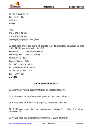 Matemática Banco do Brasil
www.acasadoconcurseiro.com.br Prof. Zé Moreira Página 29
5x + 6x + 3600/15 = x
11x + 3600 = 15x
3600 = 4x
x = 900
Prova
1/3 de 900 ® R$ 300
2/5 de 900 ® R$ 360
Gastou (660) + (240) = Total (900)
06. João gasta 2/3 do seu salário no mercado e 3/4 do que sobrou no aluguel. Se ainda
restou R$ 100, qual o seu salário de João?
Salário ® x Após pagar o Mercado
Mercado® 2x/3 sobrou (x - 2x/3)
Aluguel 3/4 (x – 2x/3)
Gastos + Sobras = Total
2x/3 3/4(x – 2x/3) + 100 = x
2x/3 + 3x/4 + 6x/12 + 100 = x
8x + 9x - 6x + 1200/12 = x
11x + 1200 = 12x
x = 1200
PROBLEMAS DE 1º GRAU:
01. Determine o número que aumentado de 20 unidades totaliza 44.
02. A diferença entre um número e 8 é igual a 12. Determine o número.
03. A razão entre um número x e 4 é igual a 9. Determine o valor de x.
04. A diferença entre 50 e um número desconhecido é 11. Qual é o número
desconhecido?
05. A razão entre 80 e um determinado número é 5. Qual é o número?
 