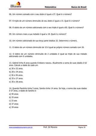 Matemática Banco do Brasil
www.acasadoconcurseiro.com.br Prof. Zé Moreira Página 30
06. Um número somado com o seu dobro é igual a 27. Qual é o número?
07. O triplo de um número diminuído de seu dobro é igual a 15. Qual é o número?
08. O dobro de um número adicionado com o seu triplo é igual a 85. Qual é o número?
09. Um número mais a sua metade é igual a 18. Qual é o número?
10. Um número adicionado de sua terça parte totaliza 32. Determine o número.
11. O dobro de um número diminuído de 10 é igual ao próprio número somado com 26.
12. O dobro de um número diminuído de 2 unidades é igual ao triplo de sua metade
adicionado com 6 unidades.
13. Gabriel tinha 8 anos quando Cristiano nasceu. Atualmente a soma de suas idades é 62
anos. Calcule a idade de cada um.
a) 30 e 32 anos.
b) 28 e 34 anos.
c) 36 e 26 anos.
d) 35 e 27 anos.
e) 30 e 38 anos.
14. Quando Paulinho tinha 5 anos, Sandra tinha 14 anos. Se hoje, a soma das suas idades
é 57 anos, a idade de Sandra é:
a) 40 anos
b) 35 anos
c) 33 aos
d) 37 anos
e) 39 anos
 