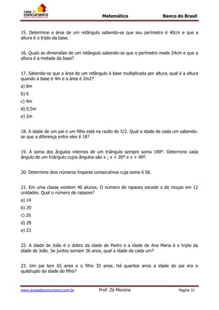 Matemática Banco do Brasil
www.acasadoconcurseiro.com.br Prof. Zé Moreira Página 31
15. Determine a área de um retângulo sabendo-se que seu perímetro é 40cm e que a
altura é o triplo da base.
16. Quais as dimensões de um retângulo sabendo-se que o perímetro mede 24cm e que a
altura é a metade da base?
17. Sabendo-se que a área de um retângulo á base multiplicada por altura, qual é a altura
quando a base é 4m e a área é 2m2?
a) 8m
b) 6
c) 4m
d) 0,5m
e) 2m
18. A idade de um pai e um filho está na razão de 5/2. Qual a idade de cada um sabendo-
se que a diferença entre eles é 18?
19. A soma dos ângulos internos de um triângulo sempre soma 180º. Determine cada
ângulo de um triângulo cujos ângulos são x ; x + 20º e x + 40º.
20. Determine dois números ímpares consecutivos cuja soma é 56.
21. Em uma classe existem 40 alunos. O número de rapazes excede o de moças em 12
unidades. Qual o número de rapazes?
a) 14
b) 20
c) 26
d) 28
e) 23
22. A idade de João é o dobro da idade de Pedro e a idade de Ana Maria é o triplo da
idade de João. Se juntos somam 36 anos, qual a idade de cada um?
23. Um pai tem 65 anos e o filho 35 anos. Há quantos anos a idade do pai era o
quádruplo da idade do filho?
 