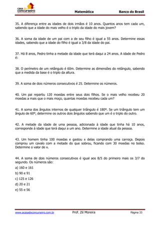 Matemática Banco do Brasil
www.acasadoconcurseiro.com.br Prof. Zé Moreira Página 33
35. A diferença entre as idades de dois irmãos é 10 anos. Quantos anos tem cada um,
sabendo que a idade do mais velho é o triplo da idade do mais jovem?
36. A soma da idade de um pai com a de seu filho é igual a 55 anos. Determine essas
idades, sabendo que a idade do filho é igual a 3/8 da idade do pai.
37. Há 8 anos, Pedro tinha a metade da idade que terá daqui a 24 anos. A idade de Pedro
é:
38. O perímetro de um retângulo é 60m. Determine as dimensões do retângulo, sabendo
que a medida da base é o triplo da altura.
39. A soma de dois números consecutivos é 25. Determine os números.
40. Um pai repartiu 120 moedas entre seus dois filhos. Se o mais velho recebeu 20
moedas a mais que o mais moço, quantas moedas recebeu cada um?
41. A soma dos ângulos internos de qualquer triângulo é 180º. Se um triângulo tem um
ângulo de 60º, determine os outros dois ângulos sabendo que um é o triplo do outro.
42. A metade da idade de uma pessoa, adicionada à idade que tinha há 10 anos,
corresponde à idade que terá daqui a um ano. Determine a idade atual da pessoa.
43. Um homem tinha 100 moedas e gastou x delas comprando uma carroça. Depois
comprou um cavalo com a metade do que sobrou, ficando com 30 moedas no bolso.
Determine o valor de x.
44. A soma de dois números consecutivos é igual aos 8/5 do primeiro mais os 3/7 do
segundo. Os números são:
a) 160 e 161
b) 90 e 91
c) 125 e 126
d) 20 e 21
e) 55 e 56
 