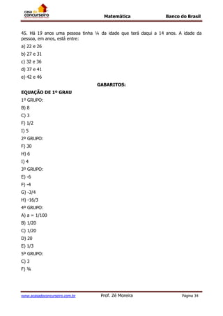 Matemática Banco do Brasil
www.acasadoconcurseiro.com.br Prof. Zé Moreira Página 34
45. Há 19 anos uma pessoa tinha ¼ da idade que terá daqui a 14 anos. A idade da
pessoa, em anos, está entre:
a) 22 e 26
b) 27 e 31
c) 32 e 36
d) 37 e 41
e) 42 e 46
GABARITOS:
EQUAÇÃO DE 1º GRAU
1º GRUPO:
B) 8
C) 3
F) 1/2
I) 5
2º GRUPO:
F) 30
H) 6
I) 4
3º GRUPO:
E) -6
F) -4
G) -3/4
H) -16/3
4º GRUPO:
A) a = 1/100
B) 1/20
C) 1/20
D) 20
E) 1/3
5º GRUPO:
C) 3
F) ¾
 