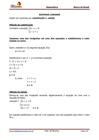 Matemática Banco do Brasil
www.acasadoconcurseiro.com.br Prof. Zé Moreira Página 36
SISTEMAS LINEARES
Podem ser resolvidos por substituição ou adição.
Método da substituição
Considere a equação 2x + y = 8
x – y = 1
Isolamos uma das incógnitas em uma das equações e substituímos o valor
isolado na outra.
Assim, isolando o x na segunda equação, fica:
x = 1 + y
Substituímos x por (1 + y) na primeira equação:
2 . (1 + y) + y = 8
2 + 2y + y = 8
3y = 8 – 2
y = 6/3
y = 2
E, como x = 1 + y
x = 1 + 2
x = 3
Método da adição
Elimina-se uma das incógnitas somando algebricamente a equação de cima com a
equação de baixo.
Exemplo 1 2x + y = 8
x – y = 1
3x / = 9 x = 3
Em seguida substituímos o valor de x em qualquer uma das equações para achar o valor
de y.
 