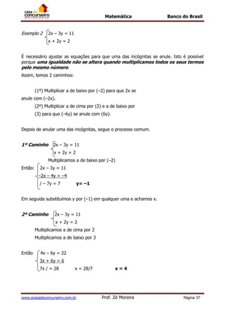 Matemática Banco do Brasil
www.acasadoconcurseiro.com.br Prof. Zé Moreira Página 37
Exemplo 2 2x – 3y = 11
x + 2y = 2
É necessário ajustar as equações para que uma das incógnitas se anule. Isto é possível
porque uma igualdade não se altera quando multiplicamos todos os seus termos
pelo mesmo número.
Assim, temos 2 caminhos:
(1º) Multiplicar a de baixo por (–2) para que 2x se
anule com (–2x).
(2º) Multiplicar a de cima por (2) e a de baixo por
(3) para que (–6y) se anule com (6y).
Depois de anular uma das incógnitas, segue o processo comum.
1º Caminho 2x – 3y = 11
x + 2y = 2
Multiplicamos a de baixo por (–2)
Então: 2x – 3y = 11
–2x – 4y = –4
/ – 7y = 7 y= –1
Em seguida substituímos y por (–1) em qualquer uma e achamos x.
2º Caminho 2x – 3y = 11
x + 2y = 2
Multiplicamos a de cima por 2
Multiplicamos a de baixo por 3
Então 4x – 6y = 22
3x + 6y = 6
7x / = 28 x = 28/7 x = 4
 