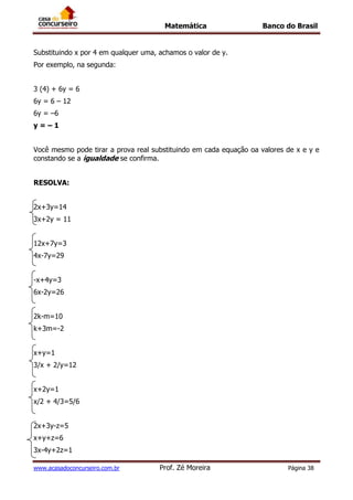 Matemática Banco do Brasil
www.acasadoconcurseiro.com.br Prof. Zé Moreira Página 38
Substituindo x por 4 em qualquer uma, achamos o valor de y.
Por exemplo, na segunda:
3 (4) + 6y = 6
6y = 6 – 12
6y = –6
y = – 1
Você mesmo pode tirar a prova real substituindo em cada equação oa valores de x e y e
constando se a igualdade se confirma.
RESOLVA:
2x+3y=14
3x+2y = 11
12x+7y=3
4x-7y=29
-x+4y=3
6x-2y=26
2k-m=10
k+3m=-2
x+y=1
3/x + 2/y=12
x+2y=1
x/2 + 4/3=5/6
2x+3y-z=5
x+y+z=6
3x-4y+2z=1
 