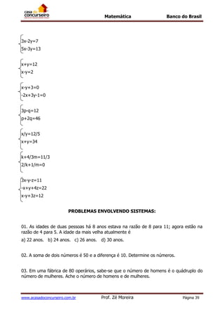 Matemática Banco do Brasil
www.acasadoconcurseiro.com.br Prof. Zé Moreira Página 39
3x-2y=7
5x-3y=13
x+y=12
x-y=2
x-y+3=0
-2x+3y-1=0
3p-q=12
p+2q=46
x/y=12/5
x+y=34
k+4/3m=11/3
2/k+1/m=0
3x-y-z=11
-x+y+4z=22
x-y+3z=12
PROBLEMAS ENVOLVENDO SISTEMAS:
01. As idades de duas pessoas há 8 anos estava na razão de 8 para 11; agora estão na
razão de 4 para 5. A idade da mais velha atualmente é
a) 22 anos. b) 24 anos. c) 26 anos. d) 30 anos.
02. A soma de dois números é 50 e a diferença é 10. Determine os números.
03. Em uma fábrica de 80 operários, sabe-se que o número de homens é o quádruplo do
número de mulheres. Ache o número de homens e de mulheres.
 