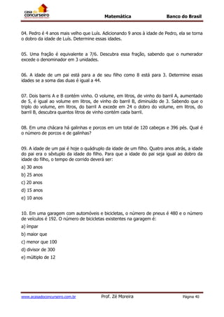 Matemática Banco do Brasil
www.acasadoconcurseiro.com.br Prof. Zé Moreira Página 40
04. Pedro é 4 anos mais velho que Luís. Adicionando 9 anos à idade de Pedro, ela se torna
o dobro da idade de Luís. Determine essas idades.
05. Uma fração é equivalente a 7/6. Descubra essa fração, sabendo que o numerador
excede o denominador em 3 unidades.
06. A idade de um pai está para a de seu filho como 8 está para 3. Determine essas
idades se a soma das duas é igual a 44.
07. Dois barris A e B contém vinho. O volume, em litros, de vinho do barril A, aumentado
de 5, é igual ao volume em litros, de vinho do barril B, diminuído de 3. Sabendo que o
triplo do volume, em litros, do barril A excede em 24 o dobro do volume, em litros, do
barril B, descubra quantos litros de vinho contém cada barril.
08. Em uma chácara há galinhas e porcos em um total de 120 cabeças e 396 pés. Qual é
o número de porcos e de galinhas?
09. A idade de um pai é hoje o quádruplo da idade de um filho. Quatro anos atrás, a idade
do pai era o sêxtuplo da idade do filho. Para que a idade do pai seja igual ao dobro da
idade do filho, o tempo de corrido deverá ser:
a) 30 anos
b) 25 anos
c) 20 anos
d) 15 anos
e) 10 anos
10. Em uma garagem com automóveis e bicicletas, o número de pneus é 480 e o número
de veículos é 192. O número de bicicletas existentes na garagem é:
a) ímpar
b) maior que
c) menor que 100
d) divisor de 300
e) múltiplo de 12
 
