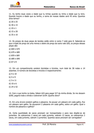 Matemática Banco do Brasil
www.acasadoconcurseiro.com.br Prof. Zé Moreira Página 41
11. Eu tenho duas vezes a idade que tu tinhas quando eu tinha a idade que tu tens.
Quando tiveres a idade que eu tenho, a soma de nossas idades será 45 anos. Quantos
anos temos?
a) 20 e 25
b) 30 e 15
c) 10 e 1
d) 15 e 20
e) 35 e 10
12. Os preços de duas peças de tecidos estão entre si como 7 está para 8. Sabendo-se
que o triplo do preço de uma menos o dobro do preço da outra vale $50, os preços dessas
peças são:
a) $60 e $70
b) $70 e $80
c) $50 e $60
d) $80 e $90
e) $7 e 8
13. Em um compartimento existem bicicletas e triciclos, num total de 38 rodas e 14
assentos. O número de bicicletas e triciclos é respectivamente:
a) 4 e 10
b) 5 e 9
c) 3 e 11
d) 10 e 6
e) 24 e 52
14. Com o que tenho no bolso, faltam $24 para pagar 5/7 da minha dívida. Se me dessem
$200, pagaria toda a dívida e sobrariam $104. Quanto devo?
15. Em uma árvore existem galhos e pássaros. Se pousar um pássaro em cada galho, fica
um pássaro sem galho. Se pousarem 2 pássaros em cada galho, sobra um galho. Qual o
número de pássaros e galhos?
16. Certa quantidade de sacos precisam ser transportados e para isso dispõe-se de
jumentos. Se colocarmos 2 sacos em cada jumento, sobram 13 sacos, se colocarmos 3
sacos, em cada jumento, sobram 3 jumentos. Quantos sacos precisam ser carregados?
 