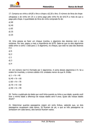 Matemática Banco do Brasil
www.acasadoconcurseiro.com.br Prof. Zé Moreira Página 42
17. Comprou-se vinho a $4,85 o litro e chope a $2,50 o litro. O número de litros de chope
ultrapassa o de vinho em 25 e a soma paga pelo vinho foi de $19,75 a mais do que a
paga pelo chope. A quantidade de litros de vinho comprada foi de:
a) 60
b) 40
c) 65
d) 35
e) 25
18. Uma pessoa ao fazer um cheque inverteu o algarismo das dezenas com o das
centenas. Por isso, pagou a mais a importância de $270. Sabe-se que os dois algarismos
estão entre si como 1 está para 2. O algarismo, no cheque, que está na casa das dezenas
é o:
a) 6
b) 2
c) 1
d) 3
e) 4
19. Um número real N é formado por 2 algarismos. A soma desses algarismos é 9. Se a
ordem for invertida, o número obtido é 81 unidades menor do que N. Então:
a) 1 < N < 40
b) 40 < N < 60
c) 60 < N < 70
d) 70 < N < 60
e) 90 < N < 99
20. Tenho o quádruplo da idade que você tinha quando eu tinha a sua idade; quando você
tiver a minha idade a diferença de nossas idades será 9 anos. Quais são nossas idades
atuais?
21. Determinar quantos passageiros viajam em certo ônibus, sabendo que, se dois
passageiros ocupassem cada banco, 26 ficariam de pé, e que se três passageiros se
sentassem em cada banco, dois bancos ficariam vazios.
 