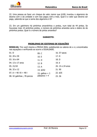 Matemática Banco do Brasil
www.acasadoconcurseiro.com.br Prof. Zé Moreira Página 43
22. Uma pessoa ao fazer um cheque de valor menor que $100, inverteu o algarismo da
dezena com o da unidade e com isso pagou $18 a mais. Qual é o valor que deveria ser
pago, sabendo-se que a soma dos algarismo é 8?
23. Em um galinheiro há pintinhos amarelinhos e pretos, num total de 44 pintos. Se
houvesse mais 10 pintinhos pretos, o número de pintinhos amarelos seria o dobro do de
pintinhos pretos. Qual é o número de pintos amarelos?
GABARITO:
PROBLEMAS DE SISTEMAS DE EQUAÇÕES
RESOLVA: Tire você mesmo a PROVA REAL substituindo os valores de x e y encontrados
nas equações e verificando se ocorre a IGUALDADE.
01. D
02. 20 e 30
03. 16 e 64
04. 13 e 17 anos
05. 21/18
06. 32 e 12
07. A = 40 l B = 48 l
08. 42 galinhas ; 78 porcos
09. C
10. E
11. D
12. B
13. A
14. $252
15. galhos = 3
pássaros = 4
16. 57 sacos
16. 57 sacos
17. D
18. D
19. E
20. 15 e 24 anos
21. 90
22. $35
23. 36
 