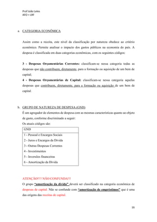 Prof João Leles
AFO + LRF
16
a. CATEGORIA ECONÔMICA
Assim como a receita, este nível da classificação por natureza obedece ao critério
econômico. Permite analisar o impacto dos gastos públicos na economia do país. A
despesa é classificada em duas categorias econômicas, com os seguintes códigos:
3 - Despesas Orçamentárias Correntes: classificam-se nessa categoria todas as
despesas que não contribuem, diretamente, para a formação ou aquisição de um bem de
capital;
4 - Despesas Orçamentárias de Capital: classificam-se nessa categoria aquelas
despesas que contribuem, diretamente, para a formação ou aquisição de um bem de
capital.
b. GRUPO DE NATUREZA DE DESPESA (GND)
É um agregador de elementos de despesa com as mesmas características quanto ao objeto
de gasto, conforme discriminado a seguir:
Os atuais códigos são:
GND
1 - Pessoal e Encargos Sociais
2 - Juros e Encargos da Dívida
3 - Outras Despesas Correntes
4 - Investimentos
5 - Inversões financeiras
6 - Amortização da Dívida
ATENÇÃO!!!! NÃO CONFUNDA!!!
O grupo “amortização da dívida” deverá ser classificado na categoria econômica de
despesas de capital. Não se confunde com “amortização de empréstimos” que é uma
das origens das receitas de capital.
 