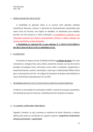 Prof João Leles
AFO + LRF
17
c. MODALIDADE DE APLICAÇÃO
A modalidade de aplicação indica se os recursos serão aplicados mediante
transferência financeira, inclusive a decorrente de descentralização orçamentária para
outros níveis de Governo, seus órgãos ou entidades, ou diretamente para entidades
privadas sem fins lucrativos e outras instituições; A modalidade de aplicação é uma
informação gerencial que objetiva, principalmente, eliminar a dupla contagem dos
recursos transferidos ou descentralizados.
A Modalidade de Aplicação 90 é a mais utilizada. É A APLICAÇÃO DIRETA
DO RECURSO PÚBLICO PELO PRÓPRIO ENTE.
d. ELEMENTOS
O elemento de despesa tem por finalidade identificar os objetos de gasto, tais como
vencimentos e vantagens fixas, juros, diárias, material de consumo, serviços de terceiros
prestados sob qualquer forma, subvenções sociais, obras e instalações, equipamentos e
material permanente, auxílios, amortização e outros que a Administração Pública utiliza
para a consecução de seus fins. Os códigos dos elementos de despesa estão definidos no
Anexo II da Portaria Interministerial 163, de 2001.
e. DESDOBRAMENTO FACULTATIVO DO ELEMENTO (SUBELEMENTO)
Conforme as necessidades de escrituração contábil e controle da execução orçamentária,
fica facultado por parte de cada ente o desdobramento dos elementos de despesa.
4. CLASSIFICAÇÕES DOUTRINÁRIAS
Segundo a doutrina, ou seja, consoante os estudiosos do direito financeiro, a despesa
pública pode ainda ser classificada nos seguintes aspectos: competência institucional,
afetação patrimonial e regularidade:
 