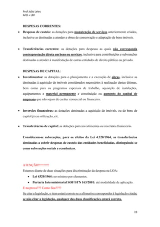 Prof João Leles
AFO + LRF
19
DESPESAS CORRENTES:
• Despesas de custeio: as dotações para manutenção de serviços anteriormente criados,
inclusive as destinadas a atender a obras de conservação e adaptação de bens imóveis.
• Transferências correntes: as dotações para despesas as quais não corresponda
contraprestação direta em bens ou serviços, inclusive para contribuições e subvenções
destinadas a atender à manifestação de outras entidades de direito público ou privado.
DESPESAS DE CAPITAL:
• Investimentos: as dotações para o planejamento e a execução de obras, inclusive as
destinadas à aquisição de imóveis considerados necessários à realização destas últimas,
bem como para os programas especiais de trabalho, aquisição de instalações,
equipamentos e material permanente e constituição ou aumento do capital de
empresas que não sejam de caráter comercial ou financeiro.
• Inversões financeiras: as dotações destinadas a aquisição de imóveis, ou de bens de
capital já em utilização, etc.
• Transferências de capital: as dotações para investimentos ou inversões financeiras.
Consideram-se subvenções, para os efeitos da Lei 4.320/1964, as transferências
destinadas a cobrir despesas de custeio das entidades beneficiadas, distinguindo-se
como subvenções sociais e econômicas.
ATENÇÃO!!!!!!!!!!
Estamos diante de duas situações para discriminação da despesa na LOA:
• Lei 4320/1964: no mínimo por elementos.
• Portaria Interministerial SOF/STN 163/2001: até modalidade de aplicação.
E na prova??? Como fica????
Se citar a legislação, o item estará correto se a afirmativa corresponder à legislação citada;
se não citar a legislação, qualquer das duas classificações estará correta.
 