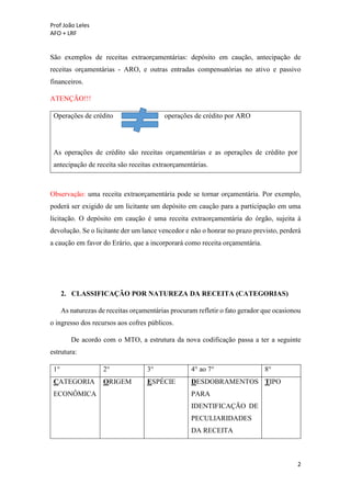 Prof João Leles
AFO + LRF
2
São exemplos de receitas extraorçamentárias: depósito em caução, antecipação de
receitas orçamentárias - ARO, e outras entradas compensatórias no ativo e passivo
financeiros.
ATENÇÃO!!!
Operações de crédito operações de crédito por ARO
As operações de crédito são receitas orçamentárias e as operações de crédito por
antecipação de receita são receitas extraorçamentárias.
Observação: uma receita extraorçamentária pode se tornar orçamentária. Por exemplo,
poderá ser exigido de um licitante um depósito em caução para a participação em uma
licitação. O depósito em caução é uma receita extraorçamentária do órgão, sujeita à
devolução. Se o licitante der um lance vencedor e não o honrar no prazo previsto, perderá
a caução em favor do Erário, que a incorporará como receita orçamentária.
2. CLASSIFICAÇÃO POR NATUREZA DA RECEITA (CATEGORIAS)
As naturezas de receitas orçamentárias procuram refletir o fato gerador que ocasionou
o ingresso dos recursos aos cofres públicos.
De acordo com o MTO, a estrutura da nova codificação passa a ter a seguinte
estrutura:
1° 2° 3° 4° ao 7° 8°
CATEGORIA
ECONÔMICA
ORIGEM ESPÉCIE DESDOBRAMENTOS
PARA
IDENTIFICAÇÃO DE
PECULIARIDADES
DA RECEITA
TIPO
 