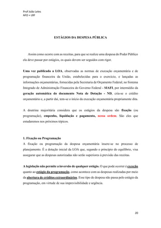 Prof João Leles
AFO + LRF
20
ESTÁGIOS DA DESPESA PÚBLICA
Assim como ocorre com as receitas, para que se realize uma despesa do Poder Público
ela deve passar por estágios, os quais devem ser seguidos com rigor.
Uma vez publicada a LOA, observadas as normas de execução orçamentária e de
programação financeira da União, estabelecidas para o exercício, e lançadas as
informações orçamentárias, fornecidas pela Secretaria de Orçamento Federal, no Sistema
Integrado de Administração Financeira do Governo Federal - SIAFI, por intermédio da
geração automática do documento Nota de Dotação - ND, cria-se o crédito
orçamentário e, a partir daí, tem-se o início da execução orçamentária propriamente dita.
A doutrina majoritária considera que os estágios da despesa são fixação (ou
programação), empenho, liquidação e pagamento, nessa ordem. São eles que
estudaremos nos próximos tópicos.
1. Fixação ou Programação
A fixação ou programação da despesa orçamentária insere-se no processo de
planejamento. É a dotação inicial da LOA que, segundo o princípio do equilíbrio, visa
assegurar que as despesas autorizadas não serão superiores à previsão das receitas.
A legislação não permite a inversão de qualquer estágio. O que pode ocorrer é exceção
quanto ao estágio da programação, como acontece com as despesas realizadas por meio
da abertura de créditos extraordinários. Esse tipo de despesa não passa pelo estágio da
programação, em virtude de sua imprevisibilidade e urgência.
 