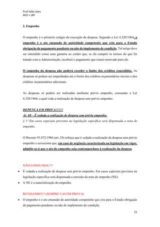 Prof João Leles
AFO + LRF
21
2. Empenho
O empenho é o primeiro estágio da execução da despesa. Segundo a Lei 4.320/1964, o
empenho é o ato emanado de autoridade competente que cria para o Estado
obrigação de pagamento pendente ou não de implemento de condição. Tal artigo deve
ser entendido como uma garantia ao credor que, se ele cumprir os termos do que foi
tratado com a Administração, receberá o pagamento que estará reservado para ele.
O empenho da despesa não poderá exceder o limite dos créditos concedidos. As
despesas só podem ser empenhadas até o limite dos créditos orçamentários iniciais e dos
créditos orçamentários adicionais.
As despesas só podem ser realizadas mediante prévio empenho, consoante a Lei
4.320/1964, a qual veda a realização de despesa sem prévio empenho:
DEPENCA EM PROVA!!!!!!
Ar. 60 – É vedada a realização de despesa sem prévio empenho.
§ 1º Em casos especiais previstos na legislação específica será dispensada a nota de
empenho.
O Decreto 93.872/1986 (art. 24) reforça que é vedada a realização de despesa sem prévio
empenho e acrescenta que, em caso de urgência caracterizada na legislação em vigor,
admitir-se-á que o ato do empenho seja contemporâneo à realização da despesa.
NÃO CONFUNDA!!!!
• É vedada a realização de despesa sem prévio empenho. Em casos especiais previstos na
legislação específica será dispensada a emissão da nota de empenho (NE).
• A NE é a materialização do empenho.
REVISANDO!!! (SEMPRE CAI EM PROVA)
• O empenho é o ato emanado de autoridade competente que cria para o Estado obrigação
de pagamento pendente ou não de implemento de condição.
 