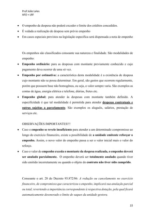 Prof João Leles
AFO + LRF
22
• O empenho da despesa não poderá exceder o limite dos créditos concedidos.
• É vedada a realização de despesa sem prévio empenho
• Em casos especiais previstos na legislação específica será dispensada a nota de empenho
Os empenhos são classificados consoante sua natureza e finalidade. São modalidades de
empenho:
• Empenho ordinário: para as despesas com montante previamente conhecido e cujo
pagamento deva ocorrer de uma só vez.
• Empenho por estimativa: a característica desta modalidade é a existência de despesa
cujo montante não se possa determinar. Em geral, são gastos que ocorrem regularmente,
porém que possuem base não homogênea, ou seja, o valor sempre varia. São exemplos as
contas de água, energia elétrica e telefone, diárias, fretes etc.
• Empenho global: para atender às despesas com montante também definido. A
especificidade é que tal modalidade é permitida para atender despesas contratuais e
outras sujeitas a parcelamento. São exemplos os aluguéis, salários, prestação de
serviços etc.
OBSERVAÇÕES IMPORTANTES!!!
• Caso o empenho se revele insuficiente para atender a um determinado compromisso ao
longo do exercício financeiro, existe a possibilidade de a unidade emitente reforçar o
empenho. Assim, o novo valor do empenho passa a ser o valor inicial mais o valor do
reforço.
• Caso o valor do empenho exceda o montante da despesa realizada, o empenho deverá
ser anulado parcialmente. O empenho deverá ser totalmente anulado quando tiver
sido emitido incorretamente ou quando o objeto do contrato não tiver sido cumprido.
Consoante o art. 28 do Decreto 93.872/86: A redução ou cancelamento no exercício
financeiro, de compromisso que caracterizou o empenho, implicará sua anulação parcial
ou total, revertendo a importância correspondente à respectiva dotação, pela qual ficará
automaticamente desonerado o limite de saques da unidade gestora.
 