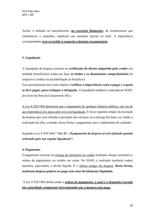 Prof João Leles
AFO + LRF
23
Assim, a redução ou cancelamento, no exercício financeiro, de compromisso que
caracterizou o empenho, implicará sua anulação parcial ou total. A importância
correspondente será revertida à respectiva dotação orçamentária.
3. Liquidação
A liquidação da despesa consiste na verificação do direito adquirido pelo credor (ou
entidade beneficiária) tendo por base os títulos e os documentos comprobatórios do
respectivo crédito (ou da habilitação ao benefício).
Esse procedimento tem como objetivo verificar a importância exata a pagar e a quem
se deve pagar, para extinguir a obrigação. A liquidação também é realizada no SIAFI,
por meio da Nota de Lançamento (NL).
A Lei 4.320/1964 determina que o pagamento de qualquer despesa pública, seja ela de
que importância for, passe pelo crivo da liquidação. É nesse segundo estágio da execução
da despesa que será cobrada a prestação dos serviços ou a entrega dos bens, ou, ainda, a
realização da obra, evitando, dessa forma, o pagamento sem o implemento de condição.
Segundo a Lei 4.320/1964: “Art. 62 – O pagamento da despesa só será efetuado quando
ordenado após sua regular liquidação”.
4. Pagamento
O pagamento consiste na entrega de numerário ao credor mediante cheque nominativo,
ordens de pagamentos ou crédito em conta. No SIAFI, é realizado mediante ordem
bancária, equivalente à dívida líquida. É o último estágio da despesa. Desta forma,
nenhuma despesa poderá ser paga sem estar devidamente liquidada.
A Lei 4.320/1964 define ainda a ordem de pagamento, a qual é o despacho exarado
por autoridade competente determinando que a despesa seja paga.
 