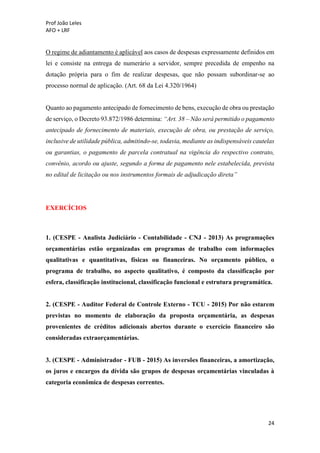 Prof João Leles
AFO + LRF
24
O regime de adiantamento é aplicável aos casos de despesas expressamente definidos em
lei e consiste na entrega de numerário a servidor, sempre precedida de empenho na
dotação própria para o fim de realizar despesas, que não possam subordinar-se ao
processo normal de aplicação. (Art. 68 da Lei 4.320/1964)
Quanto ao pagamento antecipado de fornecimento de bens, execução de obra ou prestação
de serviço, o Decreto 93.872/1986 determina: “Art. 38 – Não será permitido o pagamento
antecipado de fornecimento de materiais, execução de obra, ou prestação de serviço,
inclusive de utilidade pública, admitindo-se, todavia, mediante as indispensáveis cautelas
ou garantias, o pagamento de parcela contratual na vigência do respectivo contrato,
convênio, acordo ou ajuste, segundo a forma de pagamento nele estabelecida, prevista
no edital de licitação ou nos instrumentos formais de adjudicação direta”
EXERCÍCIOS
1. (CESPE - Analista Judiciário - Contabilidade - CNJ - 2013) As programações
orçamentárias estão organizadas em programas de trabalho com informações
qualitativas e quantitativas, físicas ou financeiras. No orçamento público, o
programa de trabalho, no aspecto qualitativo, é composto da classificação por
esfera, classificação institucional, classificação funcional e estrutura programática.
2. (CESPE - Auditor Federal de Controle Externo - TCU - 2015) Por não estarem
previstas no momento de elaboração da proposta orçamentária, as despesas
provenientes de créditos adicionais abertos durante o exercício financeiro são
consideradas extraorçamentárias.
3. (CESPE - Administrador - FUB - 2015) As inversões financeiras, a amortização,
os juros e encargos da dívida são grupos de despesas orçamentárias vinculadas à
categoria econômica de despesas correntes.
 