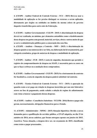 Prof João Leles
AFO + LRF
25
4. (CESPE - Auditor Federal de Controle Externo - TCU - 2015) Deve-se usar a
modalidade de aplicação se for preciso distinguir os recursos a serem aplicados
diretamente por órgãos ou entidades no âmbito da mesma esfera de governo
daqueles transferidos para outro ente da Federação.
5. (CESPE - Auditor Governamental - CGE/PI - 2015) A discriminação da despesa
deverá ser realizada, no mínimo, por elementos entendidos como o desdobramento
dessa despesa em gastos com pessoal, material, serviços, obras e outros meios de que
se serve a administração pública para a consecução dos seus fins.
6. (CESPE - Analista - Finanças e Controle - MPU - 2015) A discriminação da
despesa quanto a sua natureza deve ser feita, na elaboração da lei orçamentária, por
categoria econômica, grupo de natureza de despesa e modalidade de aplicação.
7. (CESPE - Auditor - FUB - 2015) A nota de empenho, documento que permite o
registro do comprometimento de despesa no SIAFI, é necessária para os casos em
que se faça o reforço ou a anulação desse compromisso.
8. (CESPE - Auditor Governamental - CGE/PI - 2015) Se o instrumento de contrato
for facultativo, a nota de empenho da despesa poderá substituir tal contrato.
9. (CESPE - Técnico Federal de Controle Externo - TCU - 2015) A apuração da
quantia exata a ser paga em relação às despesas incorridas por um ente federativo
ocorre na fase de pagamento, sendo vedada a adoção de regime de adiantamento
com vistas a honrar o pagamento dessas despesas.
10. (CESPE - Auditor - Conselheiro Substituto - TCE/PR - 2016) Restos a pagar não
geram, necessariamente, obrigações financeiras para o Estado.
11. (CESPE - Administrador - MPOG - 2015) Situação hipotética: Devido a novas
demandas para a qualificação do servidor público, a ENAP adquiriu, no dia 23 de
outubro de 2014, novas cadeiras, que foram entregues apenas em janeiro de 2015.
Assertiva: Nessa situação, a despesa deve ser, no orçamento de 2015, classificada
como restos a pagar processados.
 