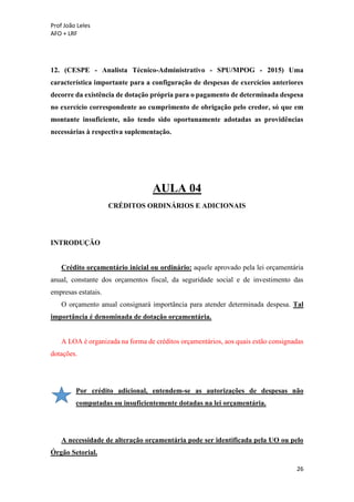 Prof João Leles
AFO + LRF
26
12. (CESPE - Analista Técnico-Administrativo - SPU/MPOG - 2015) Uma
característica importante para a configuração de despesas de exercícios anteriores
decorre da existência de dotação própria para o pagamento de determinada despesa
no exercício correspondente ao cumprimento de obrigação pelo credor, só que em
montante insuficiente, não tendo sido oportunamente adotadas as providências
necessárias à respectiva suplementação.
AULA 04
CRÉDITOS ORDINÁRIOS E ADICIONAIS
INTRODUÇÃO
Crédito orçamentário inicial ou ordinário: aquele aprovado pela lei orçamentária
anual, constante dos orçamentos fiscal, da seguridade social e de investimento das
empresas estatais.
O orçamento anual consignará importância para atender determinada despesa. Tal
importância é denominada de dotação orçamentária.
A LOA é organizada na forma de créditos orçamentários, aos quais estão consignadas
dotações.
Por crédito adicional, entendem-se as autorizações de despesas não
computadas ou insuficientemente dotadas na lei orçamentária.
A necessidade de alteração orçamentária pode ser identificada pela UO ou pelo
Órgão Setorial.
 