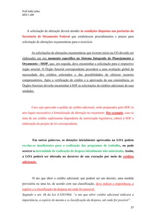 Prof João Leles
AFO + LRF
27
A solicitação de alteração deverá atender às condições dispostas nas portarias da
Secretaria de Orçamento Federal que estabelecem procedimentos e prazos para
solicitação de alterações orçamentárias para o exercício.
As solicitações de alterações orçamentárias que tiverem início na UO deverão ser
elaboradas em seu momento específico no Sistema Integrado de Planejamento e
Orçamento - SIOP, que, em seguida, deve encaminhar a solicitação para o respectivo
órgão setorial. O Órgão Setorial correspondente procederá a uma avaliação global da
necessidade dos créditos solicitados e das possibilidades de oferecer recursos
compensatórios. Após a verificação do crédito e a aprovação da sua consistência, os
Órgãos Setoriais deverão encaminhar à SOF as solicitações de créditos adicionais de suas
unidades.
Caso seja aprovado o pedido de crédito adicional, serão preparados pela SOF os
atos legais necessários à formalização da alteração no orçamento. Por exemplo, caso se
trate de um crédito suplementar dependente de autorização legislativa, caberá à SOF a
elaboração do projeto de lei correspondente.
Em outras palavras, as dotações inicialmente aprovadas na LOA podem
revelar-se insuficientes para a realização dos programas de trabalho, ou pode
ocorrer a necessidade de realização de despesa inicialmente não autorizada. Assim,
a LOA poderá ser alterada no decorrer de sua execução por meio de créditos
adicionais.
O ato que abrir o crédito adicional, que poderá ser um decreto, uma medida
provisória ou uma lei, de acordo com sua classificação, deve indicar a importância, a
espécie e a classificação da despesa até onde for possível.
Segundo o art. 46 da Lei 4.320/1964, “o ato que abrir crédito adicional indicará a
importância, a espécie do mesmo e a classificação da despesa, até onde for possível”.
 