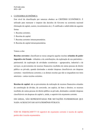 Prof João Leles
AFO + LRF
3
a. CATEGORIA ECONÔMICA
Este nível da classificação por natureza obedece ao CRITÉRIO ECONÔMICO. É
utilizado para mensurar o impacto das decisões do Governo na economia nacional
(formação de capital, custeio, investimentos etc.). É codificado e subdividido da seguinte
forma:
1. Receitas correntes.
2. Receitas de capital.
7. Receitas correntes intraorçamentárias.
8. Receitas de capital intraorçamentárias.
Vamos a elas:
Receitas correntes: classificam-se nessa categoria aquelas receitas oriundas do poder
impositivo do Estado - tributária e de contribuições; da exploração de seu patrimônio -
patrimonial; da exploração de atividades econômicas - agropecuária, industrial e de
serviços; as provenientes de recursos financeiros recebidos de outras pessoas de direito
público ou privado, quando destinadas a atender despesas classificáveis em despesas
correntes - transferências correntes; e as demais receitas que não se enquadram nos itens
anteriores - outras receitas correntes.
Receitas de capital: são as provenientes da realização de recursos financeiros oriundos
de constituição de dívidas; da conversão, em espécie, de bens e direitos; os recursos
recebidos de outras pessoas de direito público ou privado, destinados a atender despesas
classificáveis em despesas de capital e, ainda, o superávit do orçamento corrente.
EM GERAL, SÃO REPRESENTADAS POR MUTAÇÕES PATRIMONIAIS QUE
NADA ACRESCENTAM AO PATRIMÔNIO PÚBLICO.
NÃO SE ESQUEÇAM!!!!!! O superávit do orçamento corrente é receita de capital,
porém não é receita orçamentária.
 