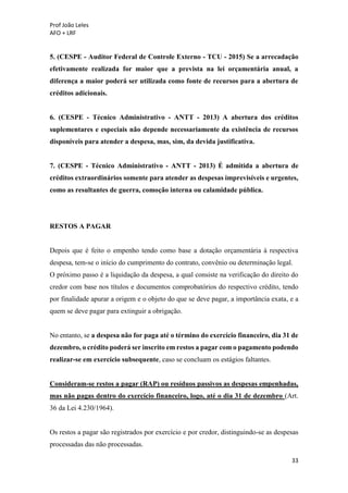 Prof João Leles
AFO + LRF
33
5. (CESPE - Auditor Federal de Controle Externo - TCU - 2015) Se a arrecadação
efetivamente realizada for maior que a prevista na lei orçamentária anual, a
diferença a maior poderá ser utilizada como fonte de recursos para a abertura de
créditos adicionais.
6. (CESPE - Técnico Administrativo - ANTT - 2013) A abertura dos créditos
suplementares e especiais não depende necessariamente da existência de recursos
disponíveis para atender a despesa, mas, sim, da devida justificativa.
7. (CESPE - Técnico Administrativo - ANTT - 2013) É admitida a abertura de
créditos extraordinários somente para atender as despesas imprevisíveis e urgentes,
como as resultantes de guerra, comoção interna ou calamidade pública.
RESTOS A PAGAR
Depois que é feito o empenho tendo como base a dotação orçamentária à respectiva
despesa, tem-se o início do cumprimento do contrato, convênio ou determinação legal.
O próximo passo é a liquidação da despesa, a qual consiste na verificação do direito do
credor com base nos títulos e documentos comprobatórios do respectivo crédito, tendo
por finalidade apurar a origem e o objeto do que se deve pagar, a importância exata, e a
quem se deve pagar para extinguir a obrigação.
No entanto, se a despesa não for paga até o término do exercício financeiro, dia 31 de
dezembro, o crédito poderá ser inscrito em restos a pagar com o pagamento podendo
realizar-se em exercício subsequente, caso se concluam os estágios faltantes.
Consideram-se restos a pagar (RAP) ou resíduos passivos as despesas empenhadas,
mas não pagas dentro do exercício financeiro, logo, até o dia 31 de dezembro (Art.
36 da Lei 4.230/1964).
Os restos a pagar são registrados por exercício e por credor, distinguindo-se as despesas
processadas das não processadas.
 