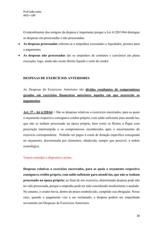 Prof João Leles
AFO + LRF
34
O entendimento dos estágios da despesa é importante porque a Lei 4.320/1964 distingue
as despesas em processadas e não processadas.
• As despesas processadas referem-se a empenhos executados e liquidados, prontos para
o pagamento;
• As despesas não processadas são os empenhos de contratos e convênios em plena
execução; logo, ainda não existe direito líquido e certo do credor.
DESPESAS DE EXERCÍCIOS ANTERIORES
As Despesas de Exercícios Anteriores são dívidas resultantes de compromissos
gerados em exercícios financeiros anteriores àqueles em que ocorrerão os
pagamentos.
Art. 37 – lei 4.320/64 = São as despesas relativas a exercícios encerrados, para as quais
o orçamento respectivo consignava crédito próprio, com saldo suficiente para atendê-las,
que não se tenham processado na época própria, bem como os Restos a Pagar com
prescrição interrompida e os compromissos reconhecidos após o encerramento do
exercício correspondente. Poderão ser pagos à conta de dotação específica consignada
no orçamento, discriminada por elementos, obedecida, sempre que possível, a ordem
cronológica.
Vamos entender o dispositivo acima:
Despesas relativas a exercícios encerrados, para as quais o orçamento respectivo
consignava crédito próprio, com saldo suficiente para atendê-las, que não se tenham
processado na época própria: ao final de um exercício, determinada despesa pode não
ter sido processada, porque o empenho pode ter sido considerado insubsistente e anulado.
No entanto, o credor havia, dentro do prazo estabelecido, cumprido sua obrigação. Nesse
caso, quando o pagamento vier a ser reclamado, a despesa poderá ser empenhada
novamente em Despesas de Exercícios Anteriores.
 