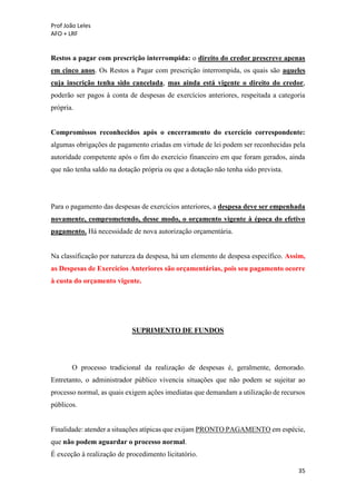 Prof João Leles
AFO + LRF
35
Restos a pagar com prescrição interrompida: o direito do credor prescreve apenas
em cinco anos. Os Restos a Pagar com prescrição interrompida, os quais são aqueles
cuja inscrição tenha sido cancelada, mas ainda está vigente o direito do credor,
poderão ser pagos à conta de despesas de exercícios anteriores, respeitada a categoria
própria.
Compromissos reconhecidos após o encerramento do exercício correspondente:
algumas obrigações de pagamento criadas em virtude de lei podem ser reconhecidas pela
autoridade competente após o fim do exercício financeiro em que foram gerados, ainda
que não tenha saldo na dotação própria ou que a dotação não tenha sido prevista.
Para o pagamento das despesas de exercícios anteriores, a despesa deve ser empenhada
novamente, comprometendo, desse modo, o orçamento vigente à época do efetivo
pagamento. Há necessidade de nova autorização orçamentária.
Na classificação por natureza da despesa, há um elemento de despesa específico. Assim,
as Despesas de Exercícios Anteriores são orçamentárias, pois seu pagamento ocorre
à custa do orçamento vigente.
SUPRIMENTO DE FUNDOS
O processo tradicional da realização de despesas é, geralmente, demorado.
Entretanto, o administrador público vivencia situações que não podem se sujeitar ao
processo normal, as quais exigem ações imediatas que demandam a utilização de recursos
públicos.
Finalidade: atender a situações atípicas que exijam PRONTO PAGAMENTO em espécie,
que não podem aguardar o processo normal.
É exceção à realização de procedimento licitatório.
 