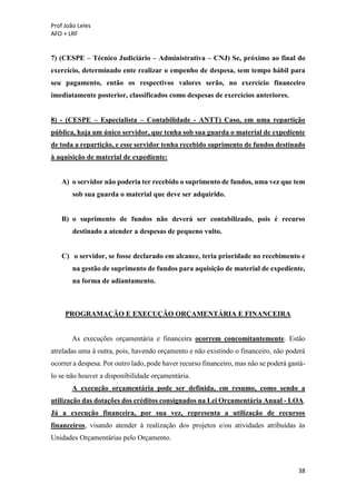Prof João Leles
AFO + LRF
38
7) (CESPE – Técnico Judiciário – Administrativa – CNJ) Se, próximo ao final do
exercício, determinado ente realizar o empenho de despesa, sem tempo hábil para
seu pagamento, então os respectivos valores serão, no exercício financeiro
imediatamente posterior, classificados como despesas de exercícios anteriores.
8) - (CESPE – Especialista – Contabilidade - ANTT) Caso, em uma repartição
pública, haja um único servidor, que tenha sob sua guarda o material de expediente
de toda a repartição, e esse servidor tenha recebido suprimento de fundos destinado
à aquisição de material de expediente:
A) o servidor não poderia ter recebido o suprimento de fundos, uma vez que tem
sob sua guarda o material que deve ser adquirido.
B) o suprimento de fundos não deverá ser contabilizado, pois é recurso
destinado a atender a despesas de pequeno vulto.
C) o servidor, se fosse declarado em alcance, teria prioridade no recebimento e
na gestão de suprimento de fundos para aquisição de material de expediente,
na forma de adiantamento.
PROGRAMAÇÃO E EXECUÇÃO ORÇAMENTÁRIA E FINANCEIRA
As execuções orçamentária e financeira ocorrem concomitantemente. Estão
atreladas uma à outra, pois, havendo orçamento e não existindo o financeiro, não poderá
ocorrer a despesa. Por outro lado, pode haver recurso financeiro, mas não se poderá gastá-
lo se não houver a disponibilidade orçamentária.
A execução orçamentária pode ser definida, em resumo, como sendo a
utilização das dotações dos créditos consignados na Lei Orçamentária Anual - LOA.
Já a execução financeira, por sua vez, representa a utilização de recursos
financeiros, visando atender à realização dos projetos e/ou atividades atribuídas às
Unidades Orçamentárias pelo Orçamento.
 