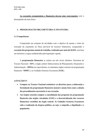 Prof João Leles
AFO + LRF
39
As execuções orçamentária e financeira devem estar convergentes com o
desempenho da meta física.
1. PROGRAMAÇÃO ORÇAMENTÁRIA E FINANCEIRA
1.1 Competências
Compreende um conjunto de atividades com o objetivo de ajustar o ritmo de
execução do orçamento ao fluxo provável de recursos financeiros, assegurando a
execução dos programas anuais de trabalho, realizados por meio do SIAFI, com base
nas diretrizes e regras estabelecidas pela legislação vigente.
A programação financeira se realiza em três níveis distintos: Secretaria do
Tesouro Nacional - STN, o órgão central; Subsecretarias de Planejamento, Orçamento e
Administração - SPOAs (ou equivalentes, os chamados órgãos setoriais de programação
financeira - OSPF); e as Unidades Gestoras Executoras (UGE).
ATENÇÃO!!!!!
• Compete ao Tesouro Nacional estabelecer as diretrizes para a elaboração e
formulação da programação financeira mensal e anual, bem como a adoção
dos procedimentos necessários à sua execução.
• Aos órgãos setoriais compete a consolidação das propostas de programação
financeira dos órgãos vinculados (UGE) e a descentralização dos recursos
financeiros recebidos do órgão central. Às Unidades Gestoras Executoras
cabe a realização da despesa pública, ou seja: o empenho, a liquidação e o
pagamento.
 