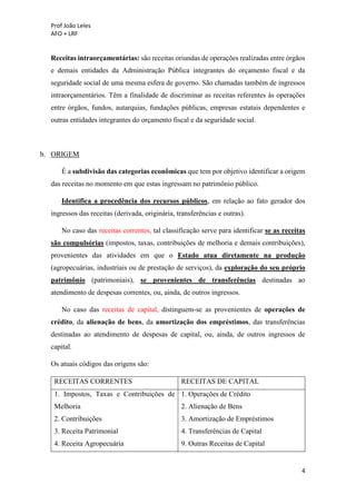 Prof João Leles
AFO + LRF
4
Receitas intraorçamentárias: são receitas oriundas de operações realizadas entre órgãos
e demais entidades da Administração Pública integrantes do orçamento fiscal e da
seguridade social de uma mesma esfera de governo. São chamadas também de ingressos
intraorçamentários. Têm a finalidade de discriminar as receitas referentes às operações
entre órgãos, fundos, autarquias, fundações públicas, empresas estatais dependentes e
outras entidades integrantes do orçamento fiscal e da seguridade social.
b. ORIGEM
É a subdivisão das categorias econômicas que tem por objetivo identificar a origem
das receitas no momento em que estas ingressam no patrimônio público.
Identifica a procedência dos recursos públicos, em relação ao fato gerador dos
ingressos das receitas (derivada, originária, transferências e outras).
No caso das receitas correntes, tal classificação serve para identificar se as receitas
são compulsórias (impostos, taxas, contribuições de melhoria e demais contribuições),
provenientes das atividades em que o Estado atua diretamente na produção
(agropecuárias, industriais ou de prestação de serviços), da exploração do seu próprio
patrimônio (patrimoniais), se provenientes de transferências destinadas ao
atendimento de despesas correntes, ou, ainda, de outros ingressos.
No caso das receitas de capital, distinguem-se as provenientes de operações de
crédito, da alienação de bens, da amortização dos empréstimos, das transferências
destinadas ao atendimento de despesas de capital, ou, ainda, de outros ingressos de
capital.
Os atuais códigos das origens são:
RECEITAS CORRENTES RECEITAS DE CAPITAL
1. Impostos, Taxas e Contribuições de
Melhoria
2. Contribuições
3. Receita Patrimonial
4. Receita Agropecuária
1. Operações de Crédito
2. Alienação de Bens
3. Amortização de Empréstimos
4. Transferências de Capital
9. Outras Receitas de Capital
 