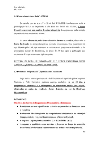 Prof João Leles
AFO + LRF
40
1.2 Cotas trimestrais na Lei n° 4.320/64
De acordo com os arts. 47 a 50 da Lei 4.320/1964, imediatamente após a
promulgação da Lei de Orçamento e com base nos limites nela fixados, o Poder
Executivo aprovará um quadro de cotas trimestrais da despesa que cada unidade
orçamentária fica autorizada a utilizar.
As cotas trimestrais poderão ser alteradas durante o exercício, observados o
limite da dotação e o comportamento da execução orçamentária. Esse mecanismo foi
aperfeiçoado pela LRF, que determina a elaboração da programação financeira e do
cronograma mensal de desembolso, no prazo de 30 dias após a publicação dos
orçamentos. É o que veremos no tópico seguinte.
REITERO UM DETALHE IMPORTANTE: É O PODER EXECUTIVO QUEM
APROVA O QUADRO DE COTAS TRIMESTRAIS.
1.3 Decreto de Programação Orçamentária e Financeira
Logo após a sanção presidencial à Lei Orçamentária aprovada pelo Congresso
Nacional, o Poder Executivo, mediante decreto, estabelece em até 30 dias a
programação financeira e o cronograma de desembolso mensal por órgãos,
observadas as metas de resultados fiscais dispostas na Lei de Diretrizes
Orçamentárias.
DECOREM!!!!
Objetivos do Decreto de Programação Orçamentária e Financeira:
• Estabelecer normas específicas de execução orçamentária e financeira para
o exercício;
• Estabelecer um cronograma de compromissos (empenhos) e de liberação
(pagamento) dos recursos financeiros para o Governo Federal;
• Cumprir a Legislação Orçamentária (Lei 4.320/1964 e LRF);
• Assegurar o equilíbrio entre receitas e despesas ao longo do exercício
financeiro e proporcionar o cumprimento da meta de resultado primário.
 
