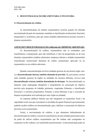 Prof João Leles
AFO + LRF
42
2. DESCENTRALIZAÇÃO ORÇAMENTÁRIA E FINANCEIRA
2.1 Descentralização de créditos
As descentralizações de créditos orçamentários ocorrem quando for efetuada
movimentação de parte do orçamento, mantidas as classificações institucional, funcional,
programática e econômica, para que outras unidades administrativas possam executar a
despesa orçamentária.
ATENÇÃO!!! DESCENTRALIZAÇÃO é diferente de CRÉDITOS ADICIONAIS:
As descentralizações de créditos orçamentários não se confundem com
transferências e transposição, pois não modificam o valor da programação ou de suas
dotações orçamentárias (créditos adicionais); tampouco alteram a unidade orçamentária
(classificação institucional) detentora do crédito orçamentário aprovado na lei
orçamentária ou em créditos adicionais.
Quando a descentralização envolver unidades gestoras de um mesmo órgão, tem-
se a descentralização interna, também chamada de provisão. Se, porventura, ocorrer
entre unidades gestoras de órgãos ou entidades de estrutura diferente, ter-se-á uma
descentralização externa, também denominada de destaque. Na descentralização, as
dotações serão empregadas obrigatória e integralmente na consecução do objetivo
previsto pelo programa de trabalho pertinente, respeitadas fielmente a classificação
funcional e a estrutura programática. Portanto, a única diferença é que a execução da
despesa orçamentária será realizada por outro órgão ou entidade.
As empresas públicas federais que não integrarem os orçamentos fiscal e da
seguridade social, mas que executarem as atividades de agente financeiro governamental,
poderão receber créditos em descentralização, para viabilizar a consecução de objetivos
previstos na lei orçamentária.
Assim, a movimentação de créditos, a que chamamos habitualmente de
descentralização de créditos, consiste na transferência, de uma unidade gestora para outra,
do poder de utilizar créditos orçamentários que lhe tenham sido consignados no
orçamento ou lhe venham a ser transferidos posteriormente. A descentralização pode ser
 