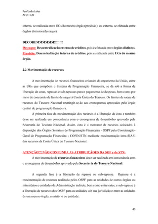 Prof João Leles
AFO + LRF
43
interna, se realizada entre UGs do mesmo órgão (provisão); ou externa, se efetuada entre
órgãos distintos (destaque).
DECOREMMMMMM!!!!!!!!
Destaque: Descentralização externa de créditos, pois é efetuada entre órgãos distintos.
Provisão: Descentralização interna de créditos, pois é realizada entre UGs do mesmo
órgão.
2.2 Movimentação de recursos
A movimentação de recursos financeiros oriundos do orçamento da União, entre
as UGs que compõem o Sistema de Programação Financeira, se dá sob a forma de
liberação de cotas, repasses e sub-repasses para o pagamento de despesas, bem como por
meio de concessão de limite de saque à Conta Única do Tesouro. Os limites de saque de
recursos do Tesouro Nacional restringir-se-ão aos cronogramas aprovados pelo órgão
central de programação financeira.
A primeira fase da movimentação dos recursos é a liberação de cota e também
deve ser realizada em consonância com o cronograma de desembolso aprovado pela
Secretaria do Tesouro Nacional. Assim, cota é o montante de recursos colocados à
disposição dos Órgãos Setoriais de Programação Financeira - OSPF pela Coordenação-
Geral de Programação Financeira - COFIN/STN mediante movimentação intra-SIAFI
dos recursos da Conta Única do Tesouro Nacional.
ATENÇÃO!!! NÃO CONFUNDA AS ATRIBUIÇÃOES DA SOF e da STN:
A movimentação de recursos financeiros deve ser realizada em consonância com
o cronograma de desembolso aprovado pela Secretaria do Tesouro Nacional.
A segunda fase é a liberação de repasse ou sub-repasse. Repasse é a
movimentação de recursos realizada pelos OSPF para as unidades de outros órgãos ou
ministérios e entidades da Administração indireta, bem como entre estes; e sub-repasse é
a liberação de recursos dos OSPF para as unidades sob sua jurisdição e entre as unidades
de um mesmo órgão, ministério ou entidade.
 