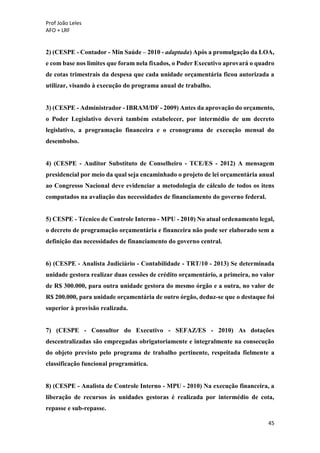 Prof João Leles
AFO + LRF
45
2) (CESPE - Contador - Min Saúde – 2010 - adaptada) Após a promulgação da LOA,
e com base nos limites que foram nela fixados, o Poder Executivo aprovará o quadro
de cotas trimestrais da despesa que cada unidade orçamentária ficou autorizada a
utilizar, visando à execução do programa anual de trabalho.
3) (CESPE - Administrador - IBRAM/DF - 2009) Antes da aprovação do orçamento,
o Poder Legislativo deverá também estabelecer, por intermédio de um decreto
legislativo, a programação financeira e o cronograma de execução mensal do
desembolso.
4) (CESPE - Auditor Substituto de Conselheiro - TCE/ES - 2012) A mensagem
presidencial por meio da qual seja encaminhado o projeto de lei orçamentária anual
ao Congresso Nacional deve evidenciar a metodologia de cálculo de todos os itens
computados na avaliação das necessidades de financiamento do governo federal.
5) CESPE - Técnico de Controle Interno - MPU - 2010) No atual ordenamento legal,
o decreto de programação orçamentária e financeira não pode ser elaborado sem a
definição das necessidades de financiamento do governo central.
6) (CESPE - Analista Judiciário - Contabilidade - TRT/10 - 2013) Se determinada
unidade gestora realizar duas cessões de crédito orçamentário, a primeira, no valor
de R$ 300.000, para outra unidade gestora do mesmo órgão e a outra, no valor de
R$ 200.000, para unidade orçamentária de outro órgão, deduz-se que o destaque foi
superior à provisão realizada.
7) (CESPE - Consultor do Executivo - SEFAZ/ES - 2010) As dotações
descentralizadas são empregadas obrigatoriamente e integralmente na consecução
do objeto previsto pelo programa de trabalho pertinente, respeitada fielmente a
classificação funcional programática.
8) (CESPE - Analista de Controle Interno - MPU - 2010) Na execução financeira, a
liberação de recursos às unidades gestoras é realizada por intermédio de cota,
repasse e sub-repasse.
 